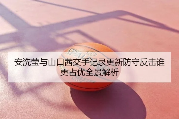 安洗莹与山口茜交手记录更新防守反击谁更占优全景解析