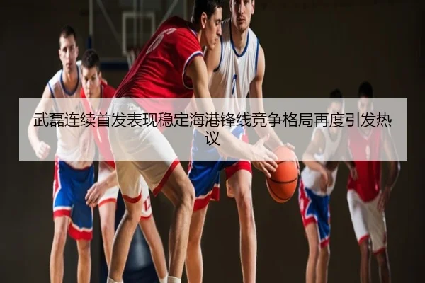 武磊连续首发表现稳定海港锋线竞争格局再度引发热议