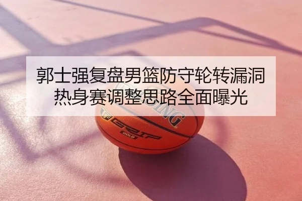 郭士强复盘男篮防守轮转漏洞 热身赛调整思路全面曝光